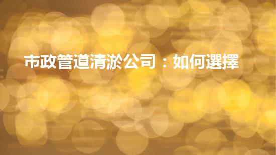 市政管道清淤公司：如何選擇最佳服務？